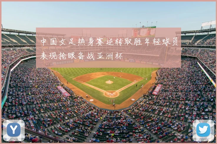 中国女足热身赛逆转取胜年轻球员表现抢眼备战亚洲杯