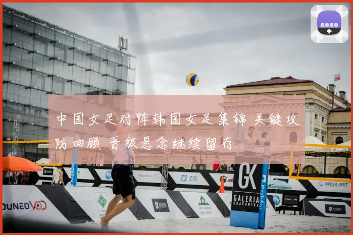 中国女足对阵韩国女足集锦 关键攻防回顾 晋级悬念继续留存