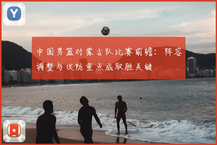 中国男篮对蒙古队比赛前瞻：阵容调整与攻防重点成取胜关键