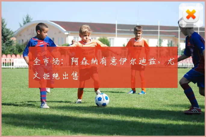 全市场：阿森纳有意伊尔迪兹，尤文拒绝出售