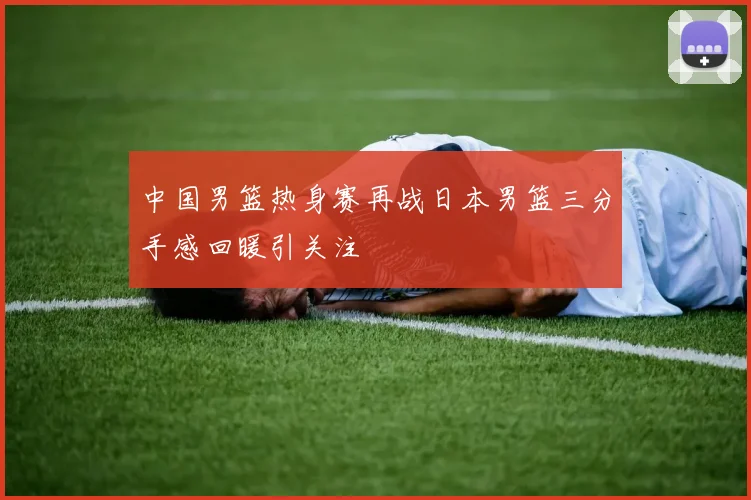 中国男篮热身赛再战日本男篮三分手感回暖引关注