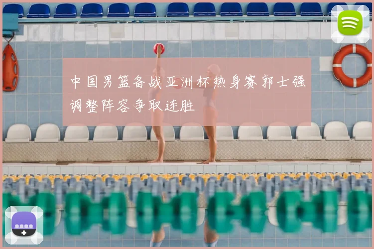 中国男篮备战亚洲杯热身赛郭士强调整阵容争取连胜