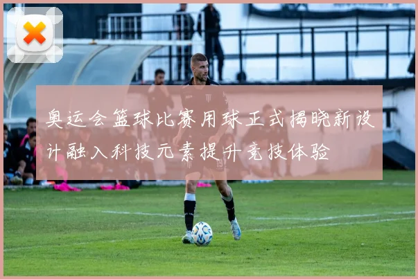 奥运会篮球比赛用球正式揭晓新设计融入科技元素提升竞技体验