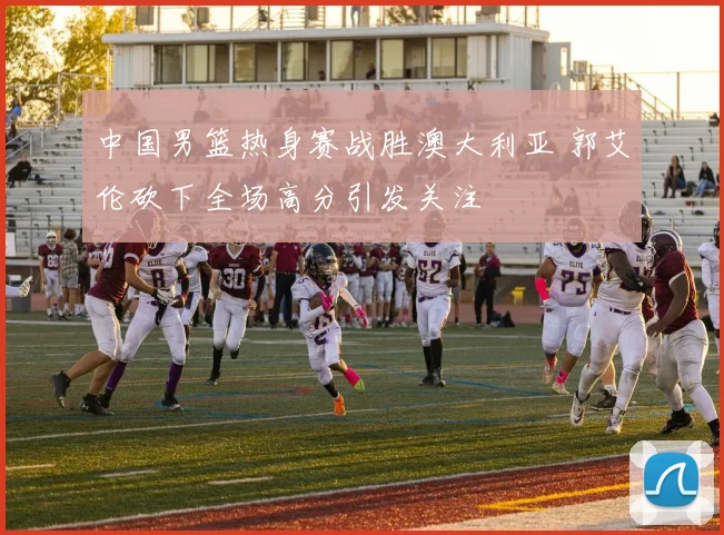 中国男篮热身赛战胜澳大利亚 郭艾伦砍下全场高分引发关注