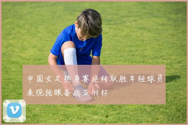 中国女足热身赛逆转取胜年轻球员表现抢眼备战亚洲杯