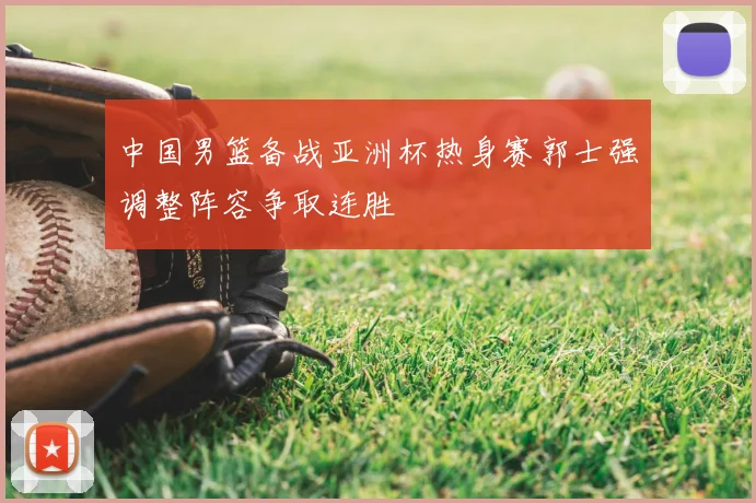 中国男篮备战亚洲杯热身赛郭士强调整阵容争取连胜