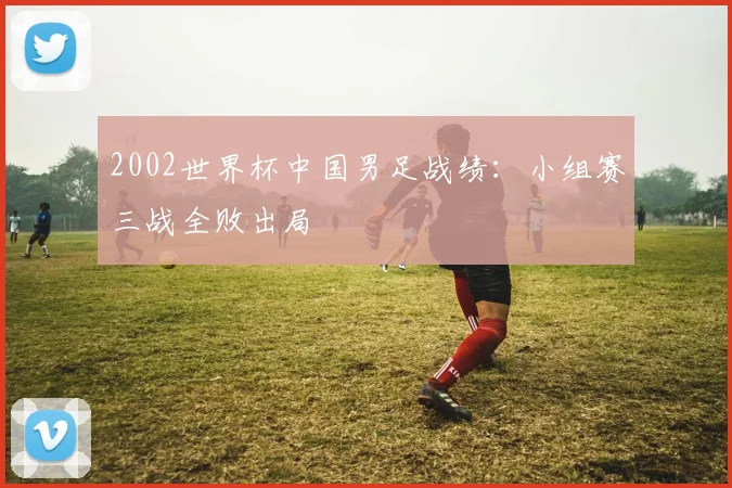 2002世界杯中国男足战绩：小组赛三战全败出局