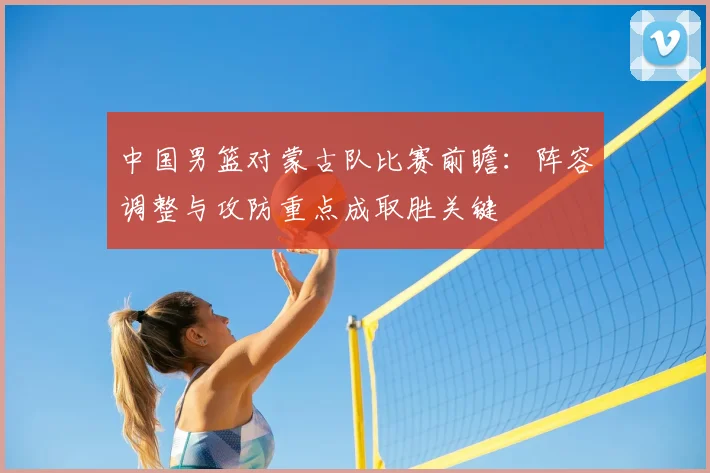 中国男篮对蒙古队比赛前瞻：阵容调整与攻防重点成取胜关键