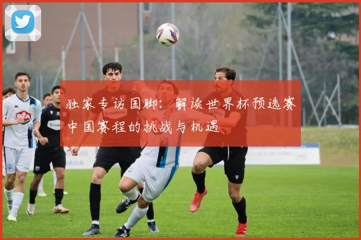 独家专访国脚:解读世界杯预选赛中国赛程的挑战与机遇