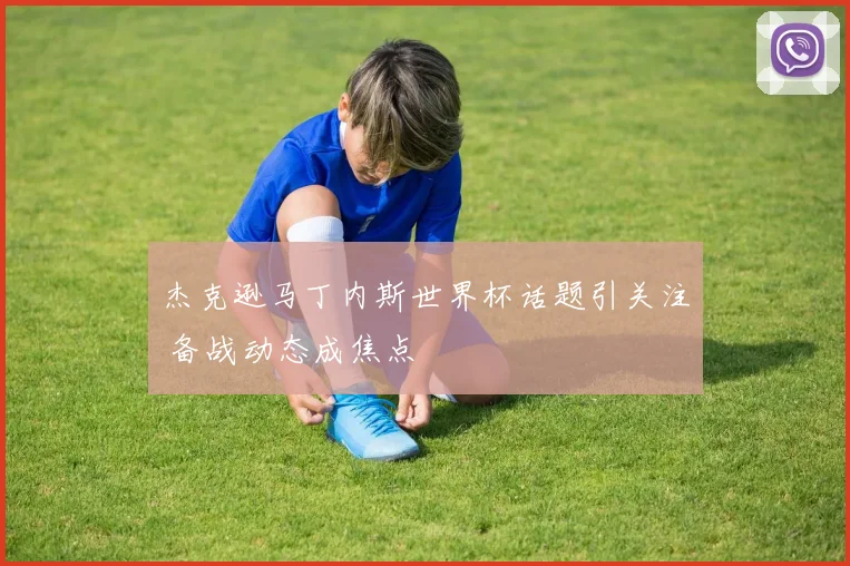 杰克逊马丁内斯世界杯话题引关注 备战动态成焦点