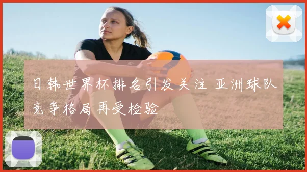 日韩世界杯排名引发关注 亚洲球队竞争格局再受检验