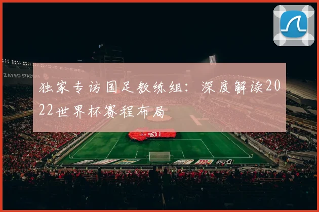 独家专访国足教练组：深度解读2022世界杯赛程布局