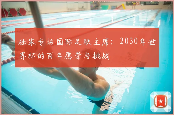 独家专访国际足联主席：2030年世界杯的百年愿景与挑战