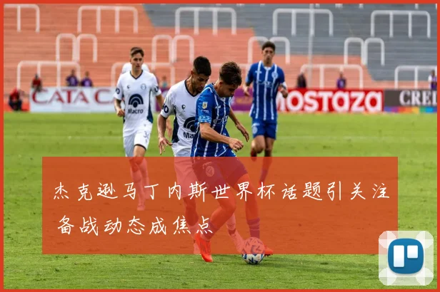 杰克逊马丁内斯世界杯话题引关注 备战动态成焦点