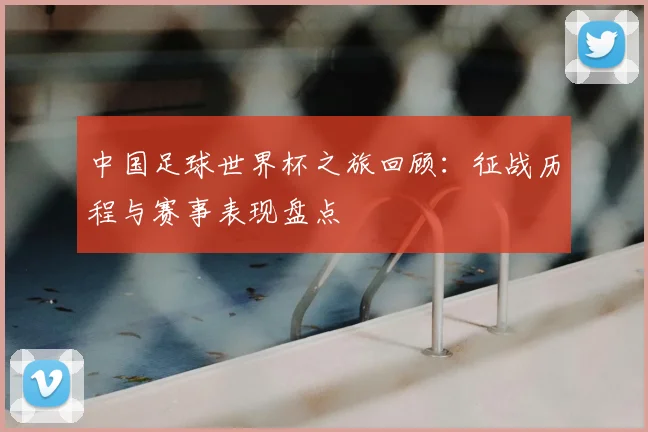 中国足球世界杯之旅回顾：征战历程与赛事表现盘点
