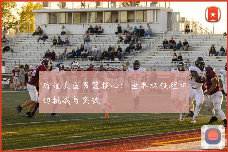 对话美国男篮核心:世界杯征程中的挑战与突破
