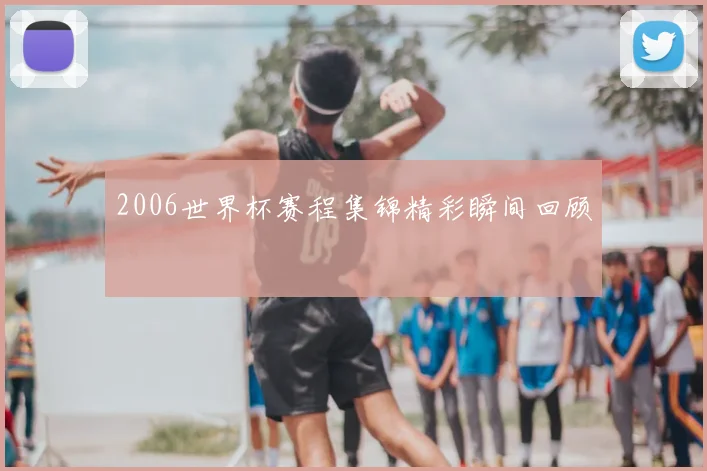2006世界杯赛程集锦精彩瞬间回顾