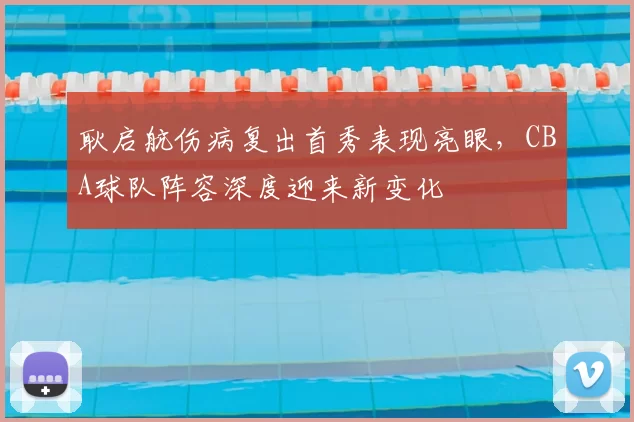 耿启航伤病复出首秀表现亮眼，CBA球队阵容深度迎来新变化