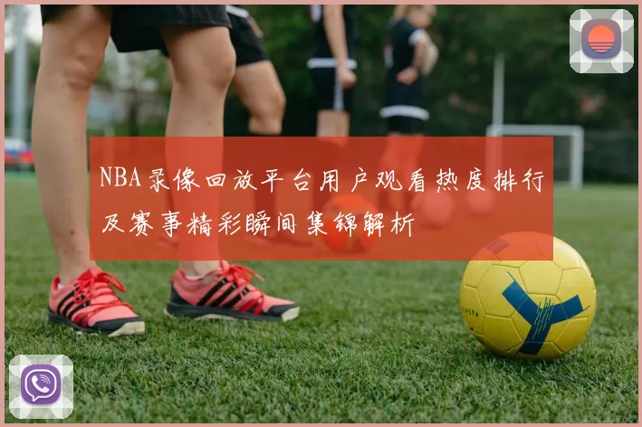 NBA录像回放平台用户观看热度排行及赛事精彩瞬间集锦解析