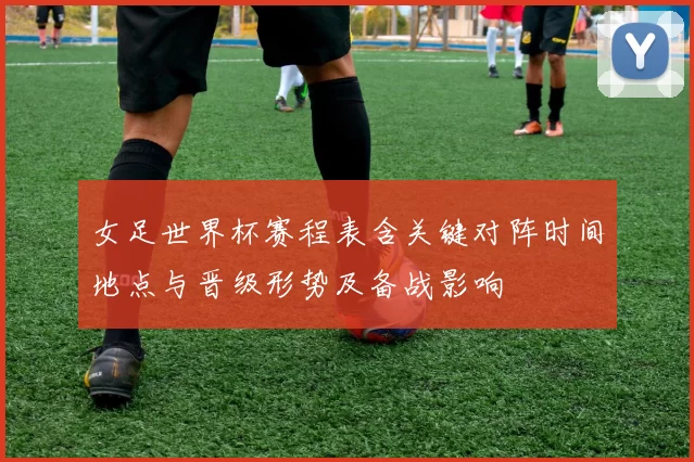女足世界杯赛程表含关键对阵时间地点与晋级形势及备战影响