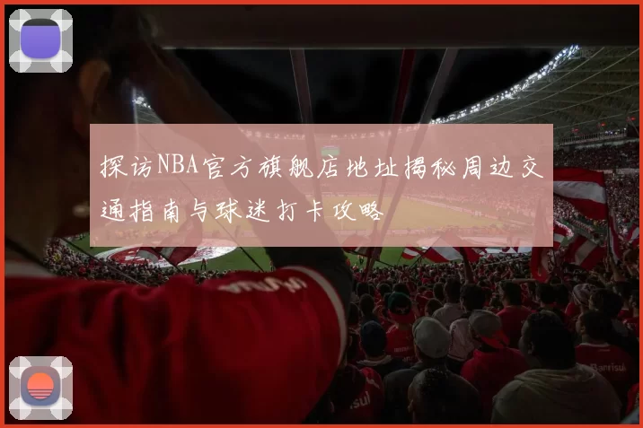 探访NBA官方旗舰店地址揭秘周边交通指南与球迷打卡攻略