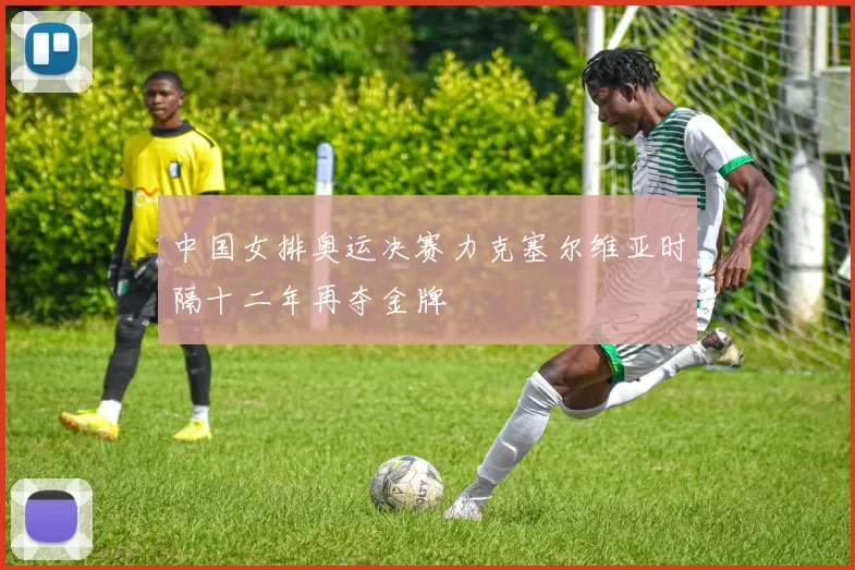 中国女排奥运决赛力克塞尔维亚时隔十二年再夺金牌