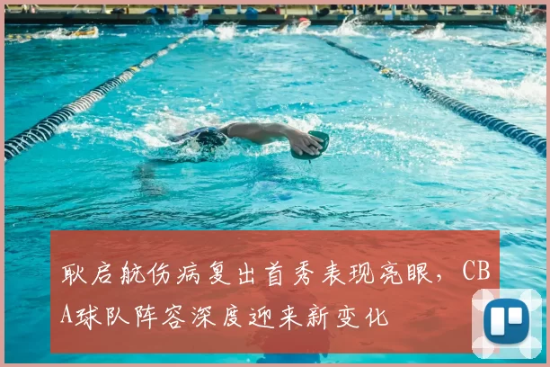 耿启航伤病复出首秀表现亮眼，CBA球队阵容深度迎来新变化