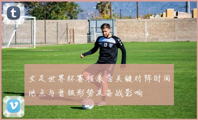 女足世界杯赛程表含关键对阵时间地点与晋级形势及备战影响