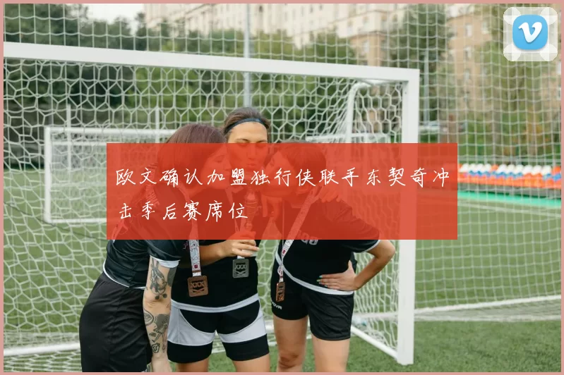 欧文确认加盟独行侠联手东契奇冲击季后赛席位