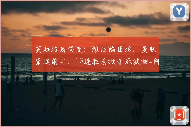 英超格局突变：维拉陷困境，曼联紧追前二，13连胜或掀夺冠波澜_阿森纳_欧冠_阿森纳