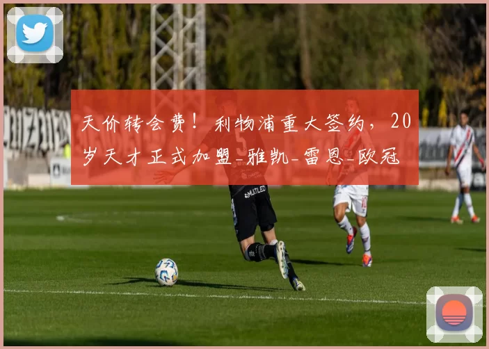 天价转会费！利物浦重大签约，20岁天才正式加盟_雅凯_雷恩_欧冠