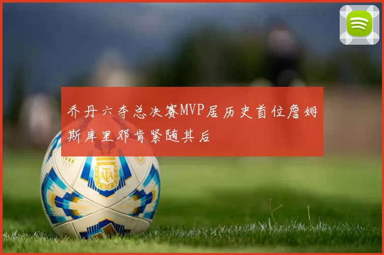 乔丹六夺总决赛MVP居历史首位詹姆斯库里邓肯紧随其后