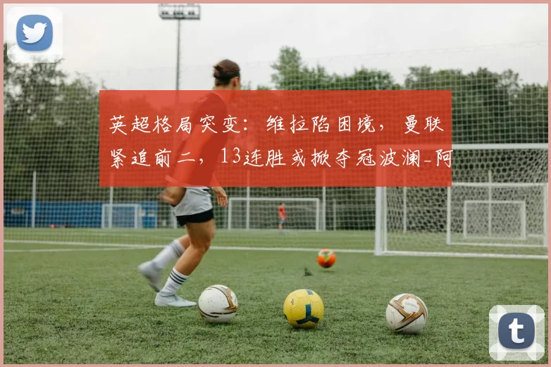 英超格局突变：维拉陷困境，曼联紧追前二，13连胜或掀夺冠波澜_阿森纳_欧冠_阿森纳