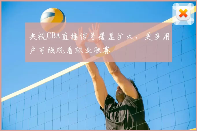 央视CBA直播信号覆盖扩大，更多用户可线观看职业联赛